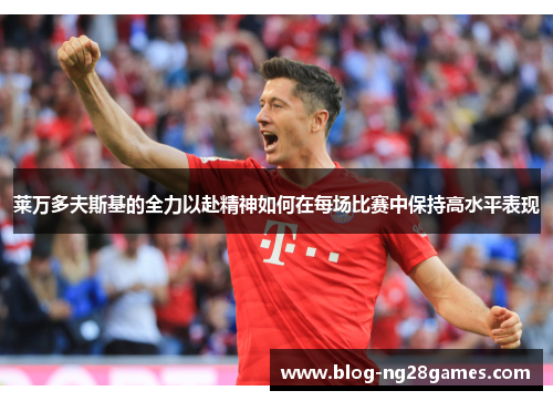 莱万多夫斯基的全力以赴精神如何在每场比赛中保持高水平表现