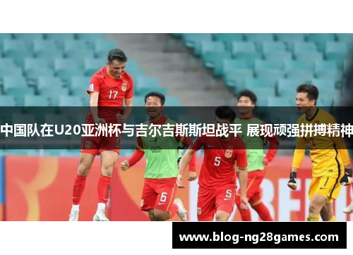 中国队在U20亚洲杯与吉尔吉斯斯坦战平 展现顽强拼搏精神