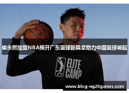 崔永熙加盟NBA揭开广东篮球新篇章助力中国篮球崛起