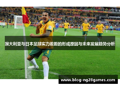 澳大利亚与日本足球实力差距的形成原因与未来发展趋势分析 澳大利亚与日本足球实力差距的形成原因与未来发展趋势分析