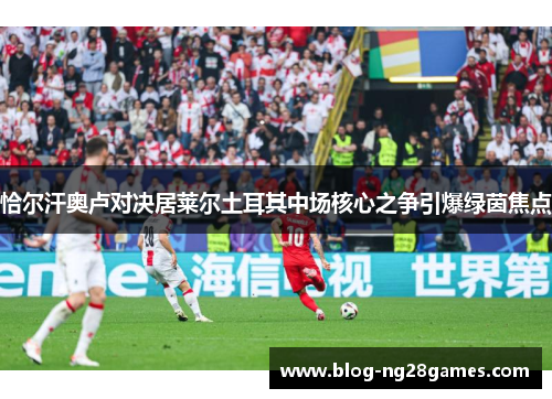 恰尔汗奥卢对决居莱尔土耳其中场核心之争引爆绿茵焦点 恰尔汗奥卢对决居莱尔土耳其中场核心之争引爆绿茵焦点
