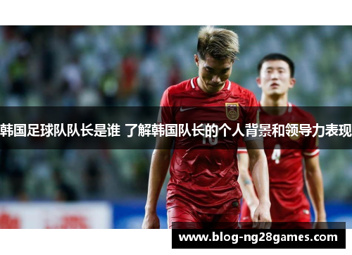 韩国足球队队长是谁 了解韩国队长的个人背景和领导力表现