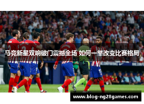 马竞新星双响破门震撼全场 如何一举改变比赛格局 马竞新星双响破门震撼全场 如何一举改变比赛格局