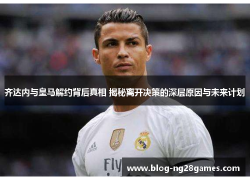 齐达内与皇马解约背后真相 揭秘离开决策的深层原因与未来计划 齐达内与皇马解约背后真相 揭秘离开决策的深层原因与未来计划