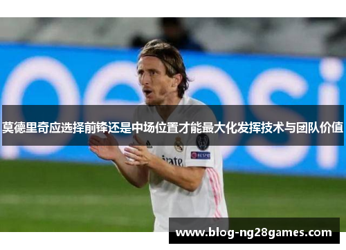 莫德里奇应选择前锋还是中场位置才能最大化发挥技术与团队价值 莫德里奇应选择前锋还是中场位置才能最大化发挥技术与团队价值