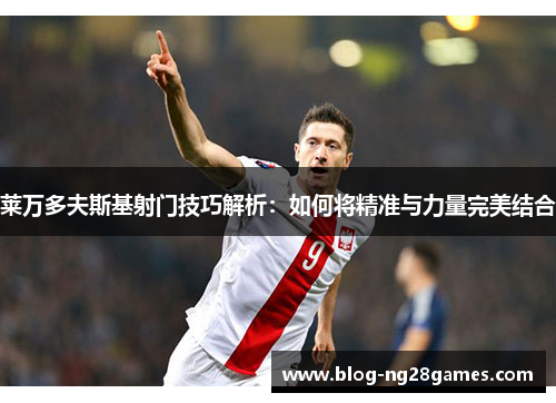 莱万多夫斯基射门技巧解析:如何将精准与力量完美结合 莱万多夫斯基射门技巧解析:如何将精准与力量完美结合
