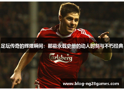 足坛传奇的辉煌瞬间：那些永载史册的动人时刻与不朽经典