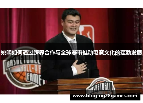 姚明如何通过跨界合作与全球赛事推动电竞文化的蓬勃发展