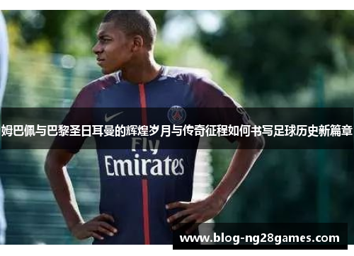 姆巴佩与巴黎圣日耳曼的辉煌岁月与传奇征程如何书写足球历史新篇章