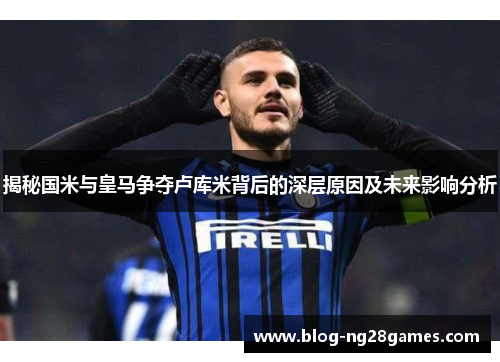 揭秘国米与皇马争夺卢库米背后的深层原因及未来影响分析