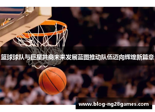 篮球球队与巨星共商未来发展蓝图推动队伍迈向辉煌新篇章