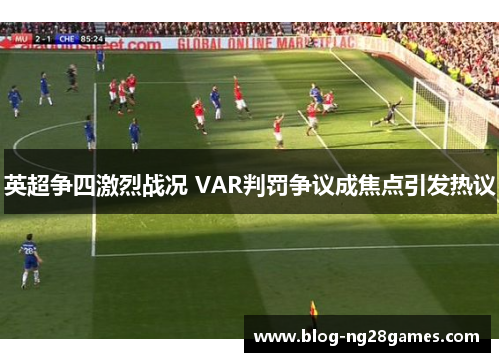 英超争四激烈战况 VAR判罚争议成焦点引发热议
