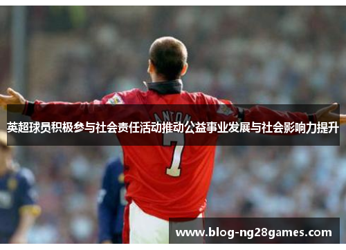 英超球员积极参与社会责任活动推动公益事业发展与社会影响力提升