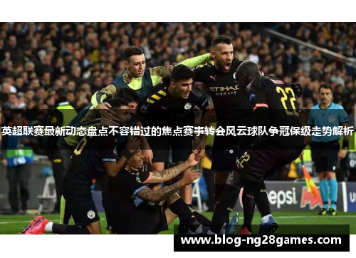 英超联赛最新动态盘点不容错过的焦点赛事转会风云球队争冠保级走势解析