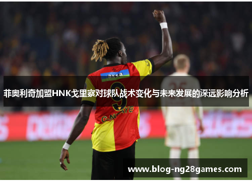 菲奥利奇加盟HNK戈里察对球队战术变化与未来发展的深远影响分析 菲奥利奇加盟HNK戈里察对球队战术变化与未来发展的深远影响分析